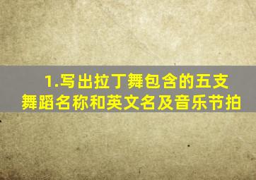 1.写出拉丁舞包含的五支舞蹈名称和英文名及音乐节拍