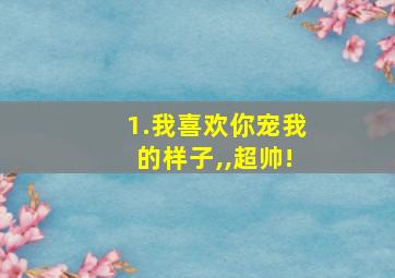 1.我喜欢你宠我的样子,,超帅!