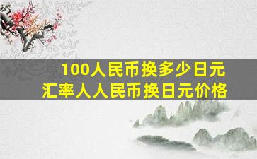 100人民币换多少日元汇率人人民币换日元价格