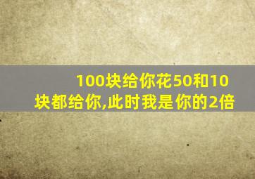 100块给你花50和10块都给你,此时我是你的2倍