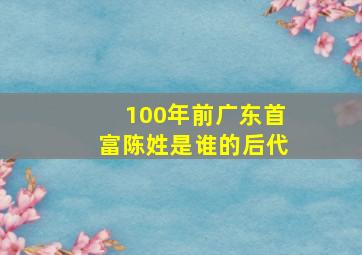 100年前广东首富陈姓是谁的后代