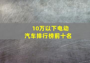 10万以下电动汽车排行榜前十名