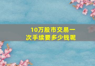 10万股市交易一次手续要多少钱呢