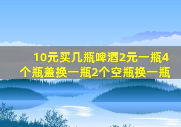 10元买几瓶啤酒2元一瓶4个瓶盖换一瓶2个空瓶换一瓶