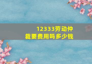 12333劳动仲裁要费用吗多少钱