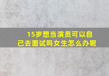 15岁想当演员可以自己去面试吗女生怎么办呢