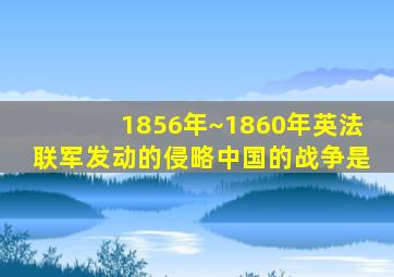 1856年~1860年英法联军发动的侵略中国的战争是