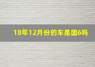 18年12月份的车是国6吗