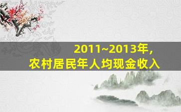 2011~2013年,农村居民年人均现金收入