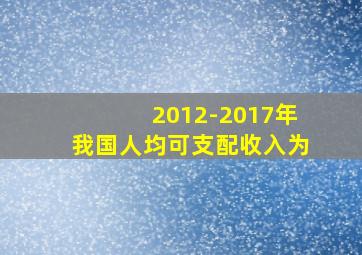 2012-2017年我国人均可支配收入为