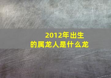 2012年出生的属龙人是什么龙