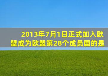 2013年7月1日正式加入欧盟成为欧盟第28个成员国的是