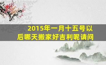 2015年一月十五号以后哪天搬家好吉利呢请问