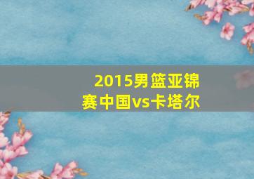 2015男篮亚锦赛中国vs卡塔尔