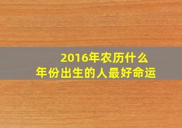 2016年农历什么年份出生的人最好命运