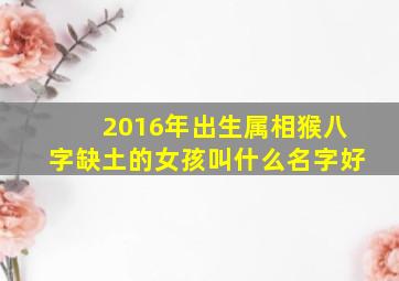 2016年出生属相猴八字缺土的女孩叫什么名字好