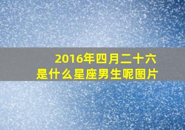 2016年四月二十六是什么星座男生呢图片