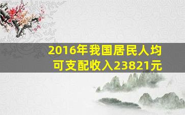 2016年我国居民人均可支配收入23821元