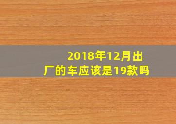 2018年12月出厂的车应该是19款吗