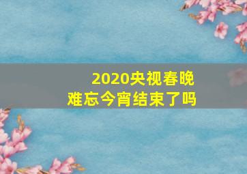 2020央视春晚难忘今宵结束了吗