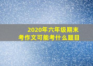 2020年六年级期末考作文可能考什么题目