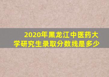 2020年黑龙江中医药大学研究生录取分数线是多少