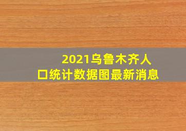 2021乌鲁木齐人口统计数据图最新消息