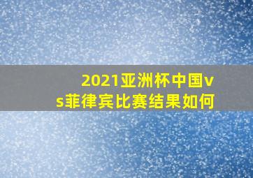 2021亚洲杯中国vs菲律宾比赛结果如何