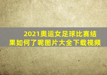 2021奥运女足球比赛结果如何了呢图片大全下载视频