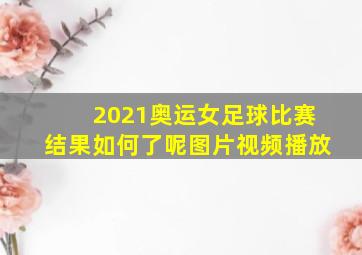 2021奥运女足球比赛结果如何了呢图片视频播放