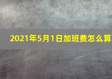 2021年5月1日加班费怎么算