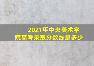 2021年中央美术学院高考录取分数线是多少