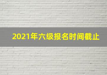 2021年六级报名时间截止