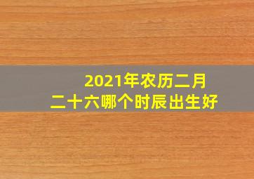 2021年农历二月二十六哪个时辰出生好