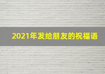 2021年发给朋友的祝福语