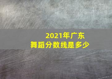 2021年广东舞蹈分数线是多少