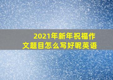 2021年新年祝福作文题目怎么写好呢英语