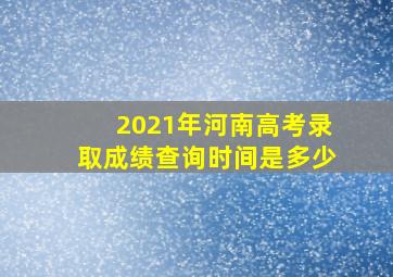 2021年河南高考录取成绩查询时间是多少