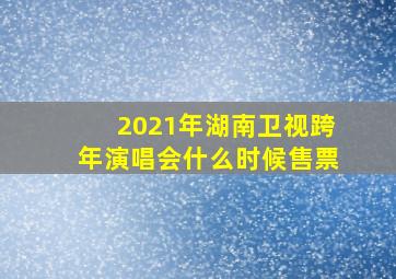 2021年湖南卫视跨年演唱会什么时候售票