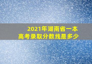 2021年湖南省一本高考录取分数线是多少