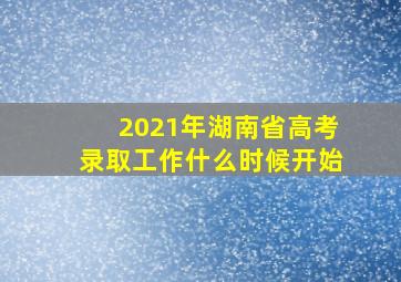 2021年湖南省高考录取工作什么时候开始