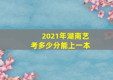 2021年湖南艺考多少分能上一本