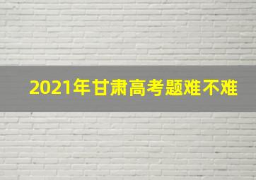 2021年甘肃高考题难不难