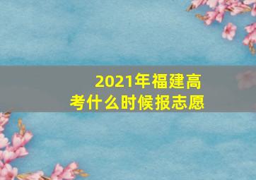 2021年福建高考什么时候报志愿