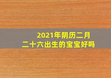 2021年阴历二月二十六出生的宝宝好吗