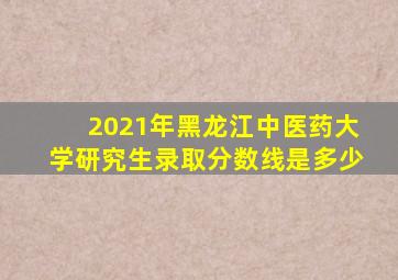 2021年黑龙江中医药大学研究生录取分数线是多少