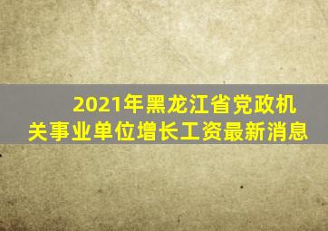 2021年黑龙江省党政机关事业单位增长工资最新消息