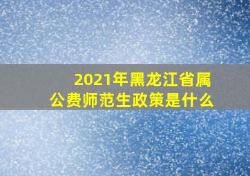 2021年黑龙江省属公费师范生政策是什么