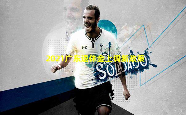 2021广东退休金上调新政策