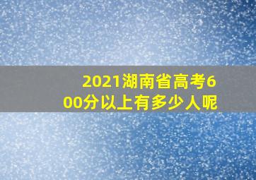 2021湖南省高考600分以上有多少人呢